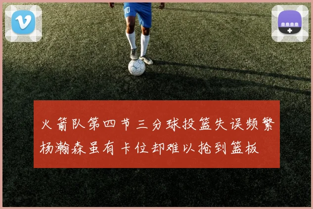 火箭队第四节三分球投篮失误频繁杨瀚森虽有卡位却难以抢到篮板