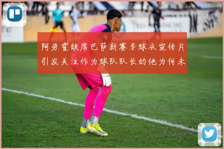阿劳霍缺席巴萨新赛季球衣宣传片引发关注作为球队队长的他为何未现身