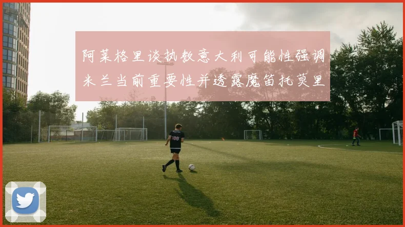 阿莱格里谈执教意大利可能性强调米兰当前重要性并透露魔笛托莫里缺阵消息
