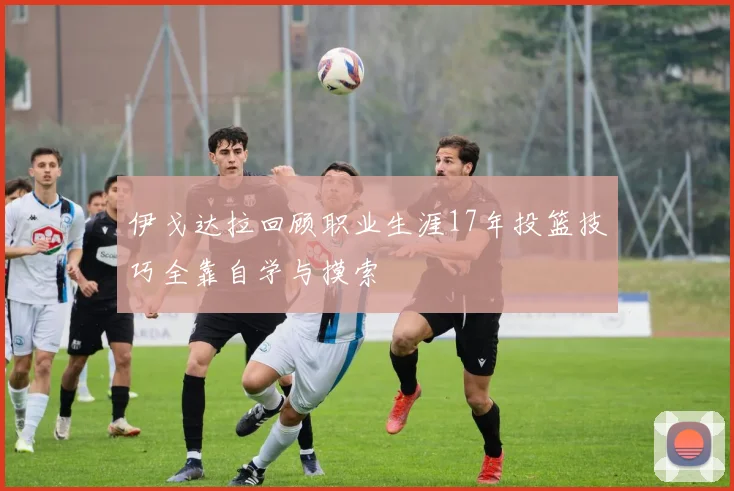 伊戈达拉回顾职业生涯17年投篮技巧全靠自学与摸索