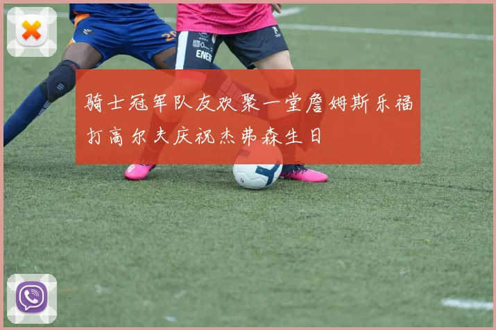 骑士冠军队友欢聚一堂詹姆斯乐福打高尔夫庆祝杰弗森生日
