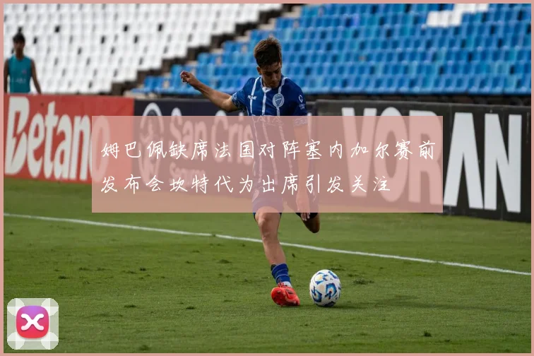 姆巴佩缺席法国对阵塞内加尔赛前发布会坎特代为出席引发关注