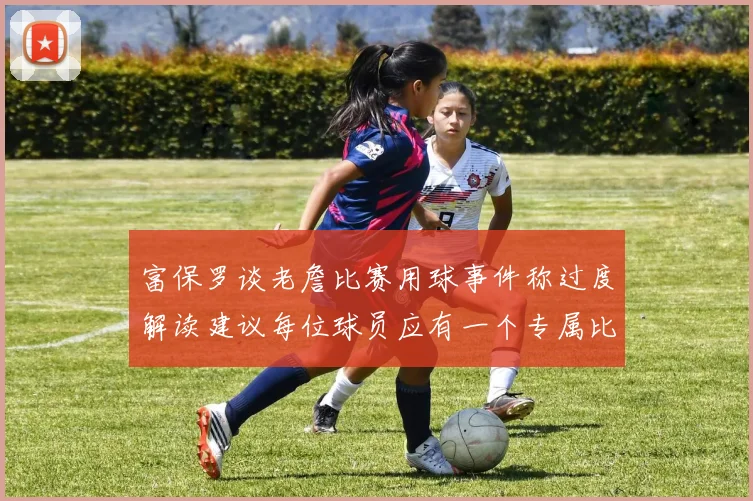 富保罗谈老詹比赛用球事件称过度解读建议每位球员应有一个专属比赛用球