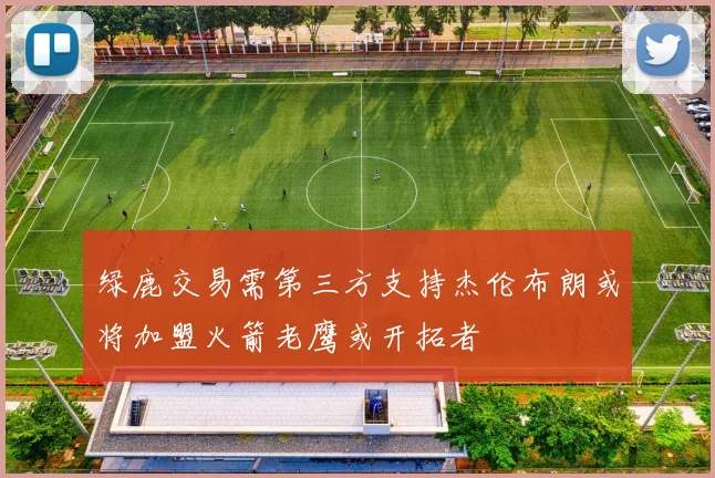 绿鹿交易需第三方支持杰伦布朗或将加盟火箭老鹰或开拓者