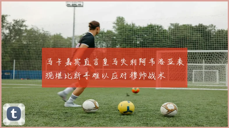 马卡嘉宾直言皇马失利阿韦洛亚表现堪比新手难以应对穆帅战术