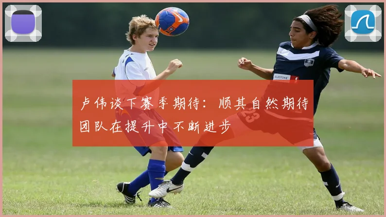 卢伟谈下赛季期待：顺其自然期待团队在提升中不断进步