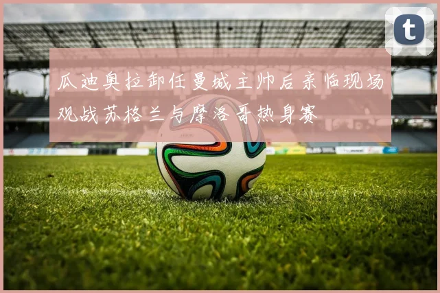 瓜迪奥拉卸任曼城主帅后亲临现场观战苏格兰与摩洛哥热身赛