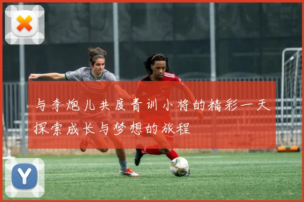 与李炮儿共度青训小将的精彩一天探索成长与梦想的旅程