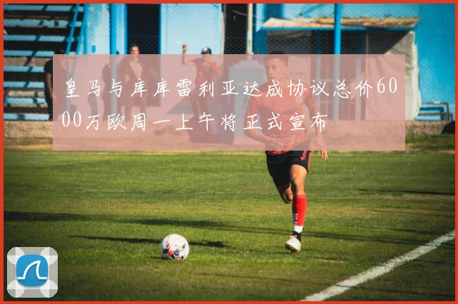 皇马与库库雷利亚达成协议总价6000万欧周一上午将正式宣布