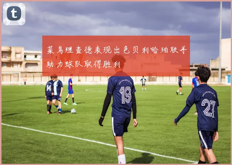 菜鸟理查德表现出色贝利哈珀联手助力球队取得胜利