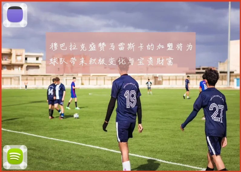 穆巴拉克盛赞马雷斯卡的加盟将为球队带来积极变化与宝贵财富