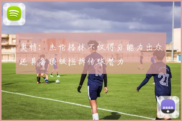 奥特：杰伦格林不仅得分能力出众还具备顶级挡拆传球潜力