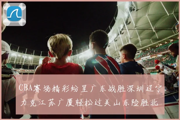 CBA赛场精彩纷呈广东战胜深圳辽宁力克江苏广厦轻松过关山东险胜北京