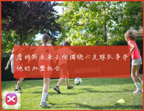 詹姆斯未来去向揭晓六支球队争夺他的加盟机会