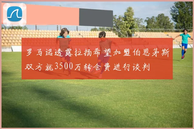 罗马诺透露拉扬希望加盟伯恩茅斯双方就3500万转会费进行谈判