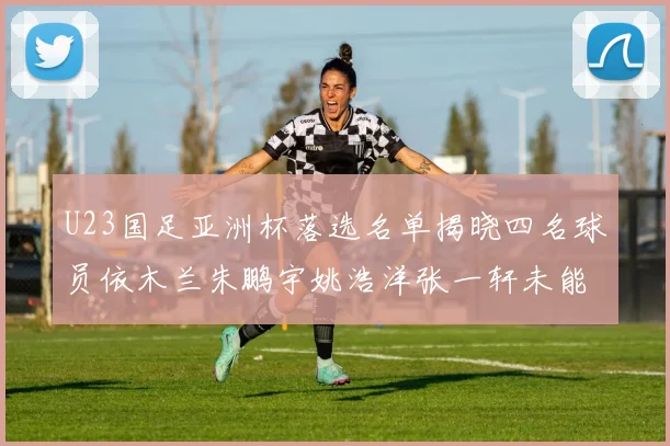 U23国足亚洲杯落选名单揭晓四名球员依木兰朱鹏宇姚浩洋张一轩未能入选