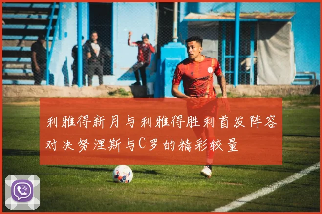 利雅得新月与利雅得胜利首发阵容对决努涅斯与C罗的精彩较量