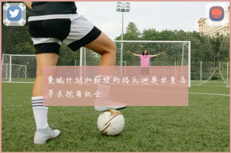 曼城计划加薪续约格瓦迪奥尔皇马寻求挖角机会