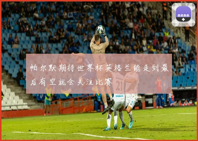 帕尔默期待世界杯英格兰能走到最后有空就会关注比赛