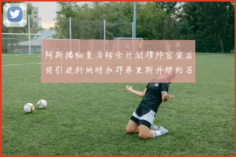 阿斯揭秘皇马转会计划穆帅官宣后将引进科纳特和邓弗里斯并续约吕迪格