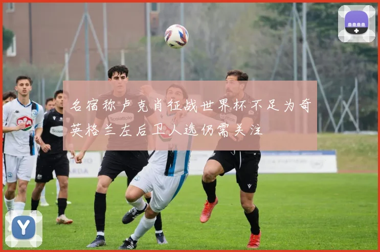 名宿称卢克肖征战世界杯不足为奇英格兰左后卫人选仍需关注